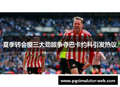 夏季转会窗三大劲旅争夺巴卡约科引发热议