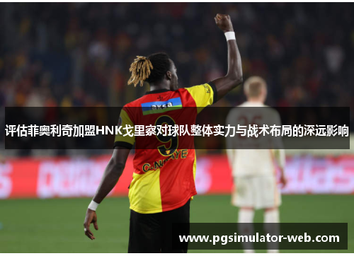 评估菲奥利奇加盟HNK戈里察对球队整体实力与战术布局的深远影响