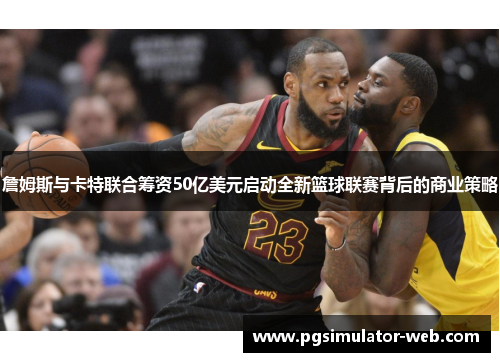 詹姆斯与卡特联合筹资50亿美元启动全新篮球联赛背后的商业策略