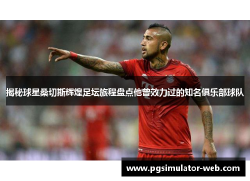 揭秘球星桑切斯辉煌足坛旅程盘点他曾效力过的知名俱乐部球队